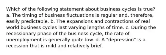 Which of the following statement about business cycles is true? a. The timing of business fluctuations is regular and, therefore, easily predictable. b. The expansions and contractions of real world business cycles last varying lengths of time. c. During the recessionary phase of the business cycle, the rate of unemployment is generally quite low. d. A "depression" is a recession that is mild and relatively brief.