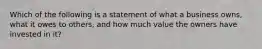 Which of the following is a statement of what a business owns, what it owes to others, and how much value the owners have invested in it?