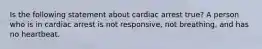 Is the following statement about cardiac arrest true? A person who is in cardiac arrest is not responsive, not breathing, and has no heartbeat.