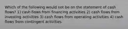 Which of the following would not be on the statement of cash flows? 1) ​cash flows from financing activities 2) ​cash flows from investing activities 3) ​cash flows from operating activities 4) cash flows from contingent activities