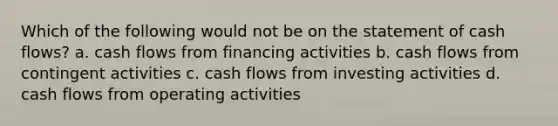 Which of the following would not be on the statement of cash flows? a. cash flows from financing activities b. cash flows from contingent activities c. cash flows from investing activities d. cash flows from operating activities