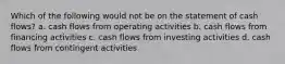 Which of the following would not be on the statement of cash flows? a. cash flows from operating activities b. cash flows from financing activities c. cash flows from investing activities d. cash flows from contingent activities