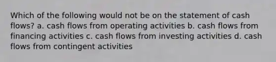 Which of the following would not be on the statement of cash flows? a. cash flows from operating activities b. cash flows from financing activities c. cash flows from investing activities d. cash flows from contingent activities