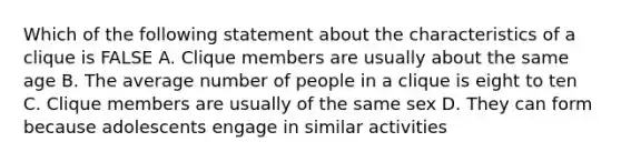 Which of the following statement about the characteristics of a clique is FALSE A. Clique members are usually about the same age B. The average number of people in a clique is eight to ten C. Clique members are usually of the same sex D. They can form because adolescents engage in similar activities