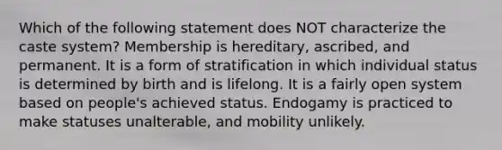 Which of the following statement does NOT characterize the caste system? Membership is hereditary, ascribed, and permanent. It is a form of stratification in which individual status is determined by birth and is lifelong. It is a fairly open system based on people's achieved status. Endogamy is practiced to make statuses unalterable, and mobility unlikely.