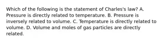 Which of the following is the statement of Charles's law? A. Pressure is directly related to temperature. B. Pressure is inversely related to volume. C. Temperature is directly related to volume. D. Volume and moles of gas particles are directly related.