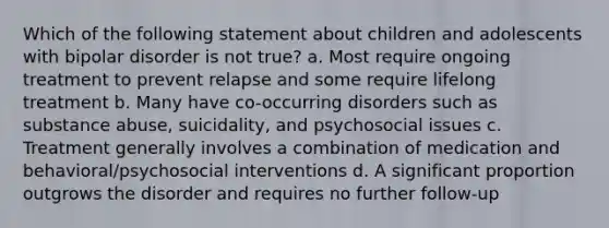 Which of the following statement about children and adolescents with bipolar disorder is not true? a. Most require ongoing treatment to prevent relapse and some require lifelong treatment b. Many have co-occurring disorders such as substance abuse, suicidality, and psychosocial issues c. Treatment generally involves a combination of medication and behavioral/psychosocial interventions d. A significant proportion outgrows the disorder and requires no further follow-up