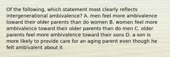 Of the following, which statement most clearly reflects intergenerational ambivalence? A. men feel more ambivalence toward their older parents than do women B. women feel more ambivalence toward their older parents than do men C. older parents feel more ambivalence toward their sons D. a son is more likely to provide care for an aging parent even though he felt ambivalent about it