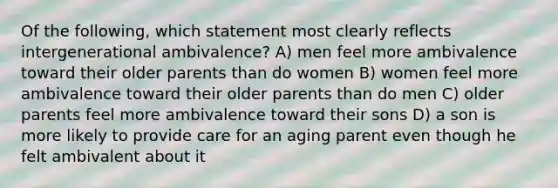 Of the following, which statement most clearly reflects intergenerational ambivalence? A) men feel more ambivalence toward their older parents than do women B) women feel more ambivalence toward their older parents than do men C) older parents feel more ambivalence toward their sons D) a son is more likely to provide care for an aging parent even though he felt ambivalent about it