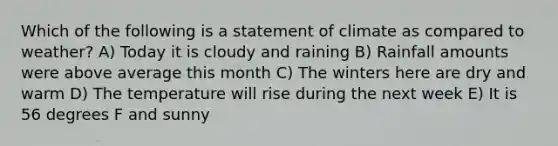 Which of the following is a statement of climate as compared to weather? A) Today it is cloudy and raining B) Rainfall amounts were above average this month C) The winters here are dry and warm D) The temperature will rise during the next week E) It is 56 degrees F and sunny