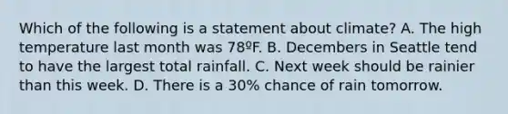 Which of the following is a statement about climate? A. The high temperature last month was 78ºF. B. Decembers in Seattle tend to have the largest total rainfall. C. Next week should be rainier than this week. D. There is a 30% chance of rain tomorrow.