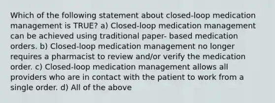 Which of the following statement about closed-loop medication management is TRUE? a) Closed-loop medication management can be achieved using traditional paper- based medication orders. b) Closed-loop medication management no longer requires a pharmacist to review and/or verify the medication order. c) Closed-loop medication management allows all providers who are in contact with the patient to work from a single order. d) All of the above