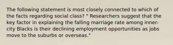 The following statement is most closely connected to which of the facts regarding social class? " Researchers suggest that the key factor in explaining the falling marriage rate among inner-city Blacks is their declining employment opportunities as jobs move to the suburbs or overseas."