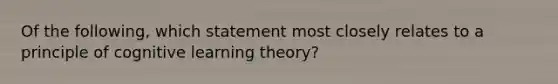 Of the following, which statement most closely relates to a principle of cognitive learning theory?