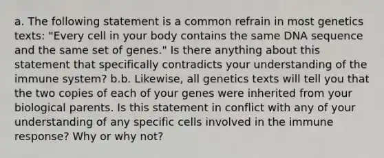 a. The following statement is a common refrain in most genetics texts: "Every cell in your body contains the same DNA sequence and the same set of genes." Is there anything about this statement that specifically contradicts your understanding of the immune system? b.b. Likewise, all genetics texts will tell you that the two copies of each of your genes were inherited from your biological parents. Is this statement in conflict with any of your understanding of any specific cells involved in the immune response? Why or why not?