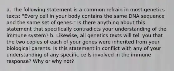 a. The following statement is a common refrain in most genetics texts: "Every cell in your body contains the same DNA sequence and the same set of genes." Is there anything about this statement that specifically contradicts your understanding of the immune system? b. Likewise, all genetics texts will tell you that the two copies of each of your genes were inherited from your biological parents. Is this statement in conflict with any of your understanding of any specific cells involved in the immune response? Why or why not?