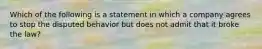 Which of the following is a statement in which a company agrees to stop the disputed behavior but does not admit that it broke the law?