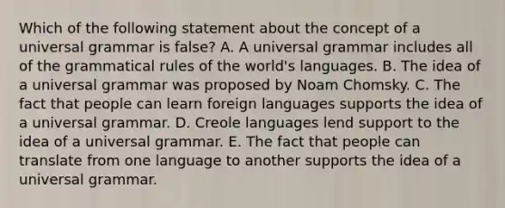 Which of the following statement about the concept of a universal grammar is false? A. A universal grammar includes all of the grammatical rules of the world's languages. B. The idea of a universal grammar was proposed by Noam Chomsky. C. The fact that people can learn foreign languages supports the idea of a universal grammar. D. Creole languages lend support to the idea of a universal grammar. E. The fact that people can translate from one language to another supports the idea of a universal grammar.