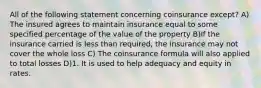 All of the following statement concerning coinsurance except? A) The insured agrees to maintain insurance equal to some specified percentage of the value of the property B)If the insurance carried is less than required, the insurance may not cover the whole loss C) The coinsurance formula will also applied to total losses D)1. It is used to help adequacy and equity in rates.