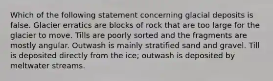 Which of the following statement concerning glacial deposits is false. Glacier erratics are blocks of rock that are too large for the glacier to move. Tills are poorly sorted and the fragments are mostly angular. Outwash is mainly stratified sand and gravel. Till is deposited directly from the ice; outwash is deposited by meltwater streams.