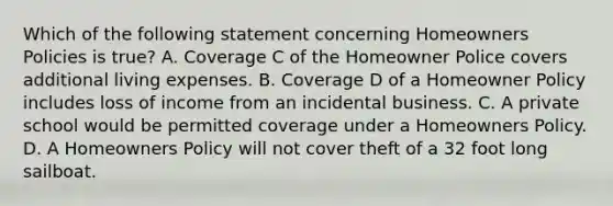 Which of the following statement concerning Homeowners Policies is true? A. Coverage C of the Homeowner Police covers additional living expenses. B. Coverage D of a Homeowner Policy includes loss of income from an incidental business. C. A private school would be permitted coverage under a Homeowners Policy. D. A Homeowners Policy will not cover theft of a 32 foot long sailboat.