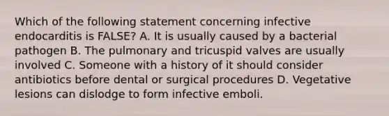 Which of the following statement concerning infective endocarditis is FALSE? A. It is usually caused by a bacterial pathogen B. The pulmonary and tricuspid valves are usually involved C. Someone with a history of it should consider antibiotics before dental or surgical procedures D. Vegetative lesions can dislodge to form infective emboli.