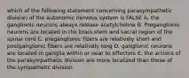 which of the following statement concerning parasympathetic division of the autonomic nervous system is FALSE A. the ganglionic neurons always release acetylcholine B. Preganglionic neurons are located in the brain stem and sacral region of the spinal cord C. preganglionic fibers are relatively short and postganglionic fibers are relatively long D. ganglionic neurons are located in ganglia within or near to effectors E. the actions of the parasympathetic division are more localized than those of the sympathetic division