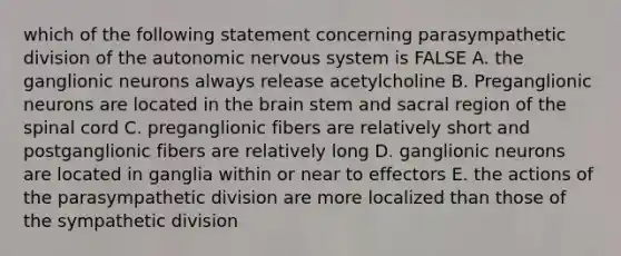 which of the following statement concerning parasympathetic division of <a href='https://www.questionai.com/knowledge/kMqcwgxBsH-the-autonomic-nervous-system' class='anchor-knowledge'>the autonomic nervous system</a> is FALSE A. the ganglionic neurons always release acetylcholine B. Preganglionic neurons are located in <a href='https://www.questionai.com/knowledge/kLMtJeqKp6-the-brain' class='anchor-knowledge'>the brain</a> stem and sacral region of <a href='https://www.questionai.com/knowledge/kkAfzcJHuZ-the-spinal-cord' class='anchor-knowledge'>the spinal cord</a> C. preganglionic fibers are relatively short and postganglionic fibers are relatively long D. ganglionic neurons are located in ganglia within or near to effectors E. the actions of the parasympathetic division are more localized than those of the sympathetic division