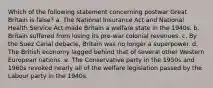 Which of the following statement concerning postwar Great Britain is false? a. The National Insurance Act and National Health Service Act made Britain a welfare state in the 1940s. b. Britain suffered from losing its pre-war colonial revenues. c. By the Suez Canal debacle, Britain was no longer a superpower. d. The British economy lagged behind that of several other Western European nations. e. The Conservative party in the 1950s and 1960s revoked nearly all of the welfare legislation passed by the Labour party in the 1940s.