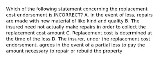 Which of the following statement concerning the replacement cost endorsement is INCORRECT? A. In the event of loss, repairs are made with new material of like kind and quality B. The insured need not actually make repairs in order to collect the replacement cost amount C. Replacement cost is determined at the time of the loss D. The insurer, under the replacement cost endorsement, agrees in the event of a partial loss to pay the amount necessary to repair or rebuild the property