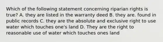 Which of the following statement concerning riparian rights is true? A. they are listed in the warranty deed B. they are. found in public records C. they are the absolute and exclusive right to use water which touches one's land D. They are the right to reasonable use of water which touches ones land