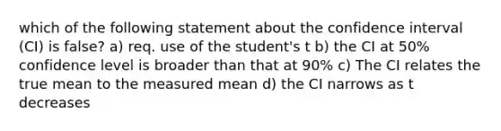 which of the following statement about the confidence interval (CI) is false? a) req. use of the student's t b) the CI at 50% confidence level is broader than that at 90% c) The CI relates the true mean to the measured mean d) the CI narrows as t decreases