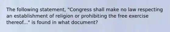 The following statement, "Congress shall make no law respecting an establishment of religion or prohibiting the free exercise thereof..." is found in what document?