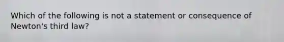 Which of the following is not a statement or consequence of Newton's third law?