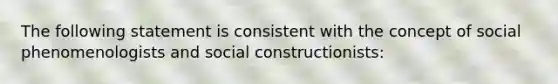 The following statement is consistent with the concept of social phenomenologists and social constructionists: