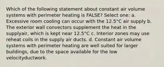 Which of the following statement about constant air volume systems with perimeter heating is FALSE? Select one: a. Excessive room cooling can occur with the 12.5°C air supply b. The exterior wall convectors supplement the heat in the supplyair, which is kept near 12.5°C c. Interior zones may use reheat coils in the supply air ducts. d. Constant air volume systems with perimeter heating are well suited for larger buildings, due to the space available for the low velocityductwork.