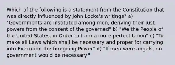 Which of the following is a statement from the Constitution that was directly influenced by John Locke's writings? a) "Governments are instituted among men, deriving their just powers from the consent of the governed" b) "We the People of the United States, in Order to form a more perfect Union" c) "To make all Laws which shall be necessary and proper for carrying into Execution the foregoing Power" d) "If men were angels, no government would be necessary."