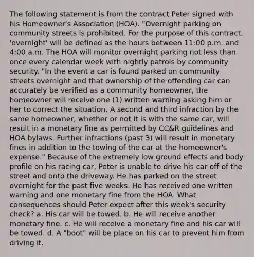 The following statement is from the contract Peter signed with his Homeowner's Association (HOA). "Overnight parking on community streets is prohibited. For the purpose of this contract, 'overnight' will be defined as the hours between 11:00 p.m. and 4:00 a.m. The HOA will monitor overnight parking not less than once every calendar week with nightly patrols by community security. "In the event a car is found parked on community streets overnight and that ownership of the offending car can accurately be verified as a community homeowner, the homeowner will receive one (1) written warning asking him or her to correct the situation. A second and third infraction by the same homeowner, whether or not it is with the same car, will result in a monetary fine as permitted by CC&R guidelines and HOA bylaws. Further infractions (past 3) will result in monetary fines in addition to the towing of the car at the homeowner's expense." Because of the extremely low ground effects and body profile on his racing car, Peter is unable to drive his car off of the street and onto the driveway. He has parked on the street overnight for the past five weeks. He has received one written warning and one monetary fine from the HOA. What consequences should Peter expect after this week's security check? a. His car will be towed. b. He will receive another monetary fine. c. He will receive a monetary fine and his car will be towed. d. A "boot" will be place on his car to prevent him from driving it.