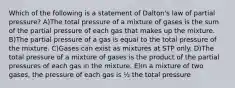 Which of the following is a statement of Dalton's law of partial pressure? A)The total pressure of a mixture of gases is the sum of the partial pressure of each gas that makes up the mixture. B)The partial pressure of a gas is equal to the total pressure of the mixture. C)Gases can exist as mixtures at STP only. D)The total pressure of a mixture of gases is the product of the partial pressures of each gas in the mixture. E)In a mixture of two gases, the pressure of each gas is ½ the total pressure