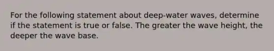 For the following statement about deep-water waves, determine if the statement is true or false. The greater the wave height, the deeper the wave base.