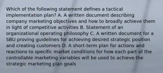 Which of the following statement defines a tactical implementation plan? A. A written document describing company marketing objectives and how to broadly achieve them in light of competitive activities B. Statement of an organizational operating philosophy C. A written document for a SBU proving guidelines for achieving desired strategic position and creating customers D. A short-term plan for actions and reactions to specific market conditions for how each part of the controllable marketing variables will be used to achieve the strategic marketing plan goals