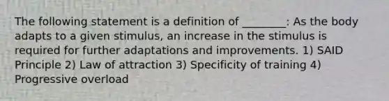 The following statement is a definition of ________: As the body adapts to a given stimulus, an increase in the stimulus is required for further adaptations and improvements. 1) SAID Principle 2) Law of attraction 3) Specificity of training 4) Progressive overload