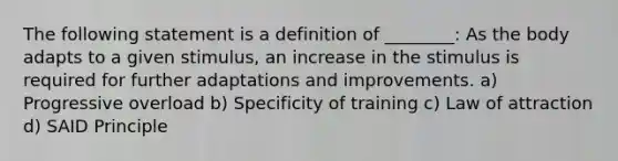 The following statement is a definition of ________: As the body adapts to a given stimulus, an increase in the stimulus is required for further adaptations and improvements. a) Progressive overload b) Specificity of training c) Law of attraction d) SAID Principle