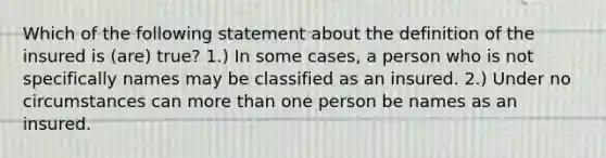 Which of the following statement about the definition of the insured is (are) true? 1.) In some cases, a person who is not specifically names may be classified as an insured. 2.) Under no circumstances can more than one person be names as an insured.