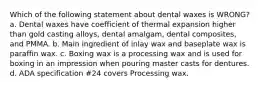 Which of the following statement about dental waxes is WRONG? a. Dental waxes have coefficient of thermal expansion higher than gold casting alloys, dental amalgam, dental composites, and PMMA. b. Main ingredient of inlay wax and baseplate wax is paraffin wax. c. Boxing wax is a processing wax and is used for boxing in an impression when pouring master casts for dentures. d. ADA specification #24 covers Processing wax.