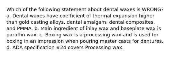 Which of the following statement about dental waxes is WRONG? a. Dental waxes have coefficient of thermal expansion higher than gold casting alloys, dental amalgam, dental composites, and PMMA. b. Main ingredient of inlay wax and baseplate wax is paraffin wax. c. Boxing wax is a processing wax and is used for boxing in an impression when pouring master casts for dentures. d. ADA specification #24 covers Processing wax.