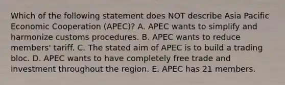 Which of the following statement does NOT describe Asia Pacific Economic Cooperation​ (APEC)? A. APEC wants to simplify and harmonize customs procedures. B. APEC wants to reduce​ members' tariff. C. The stated aim of APEC is to build a trading bloc. D. APEC wants to have completely free trade and investment throughout the region. E. APEC has 21 members.