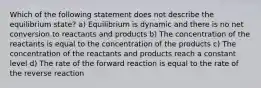 Which of the following statement does not describe the equilibrium state? a) Equilibrium is dynamic and there is no net conversion to reactants and products b) The concentration of the reactants is equal to the concentration of the products c) The concentration of the reactants and products reach a constant level d) The rate of the forward reaction is equal to the rate of the reverse reaction