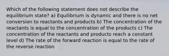 Which of the following statement does not describe the equilibrium state? a) Equilibrium is dynamic and there is no net conversion to reactants and products b) The concentration of the reactants is equal to the concentration of the products c) The concentration of the reactants and products reach a constant level d) The rate of the forward reaction is equal to the rate of the reverse reaction