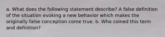 a. What does the following statement describe? A false definition of the situation evoking a new behavior which makes the originally false conception come true. b. Who coined this term and definition?